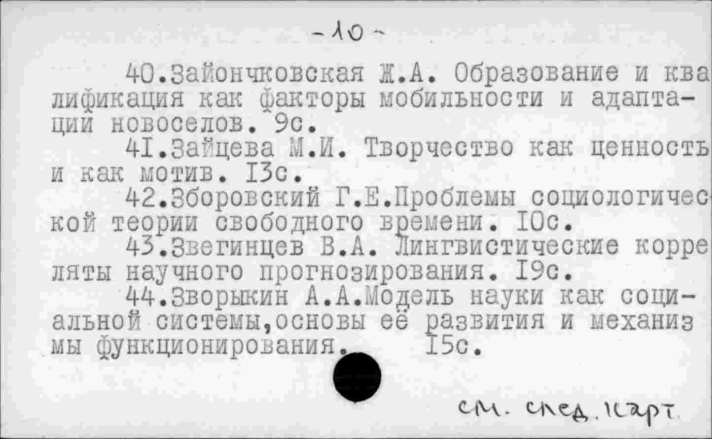 ﻿- До -
40.3айончковская Ж.А. Образование и ква лификация как факторы мобильности и адаптации новоселов.’“9с.
41.Зайцева М.И. Творчество как ценность и как мотив. 13с.
42.Зборовский Г.Е.Проблемы социологичес кой теории свободного времени. Юс.
43.3вегинцев В.А. Лингвистические корре ляты научного прогнозирования. 19с.
44.Зворыкин А.А.Модель науки как социальной системы,основы её развития и механиз мы функционирования^^ 15с.
СМ. сихед,. \иэсрт